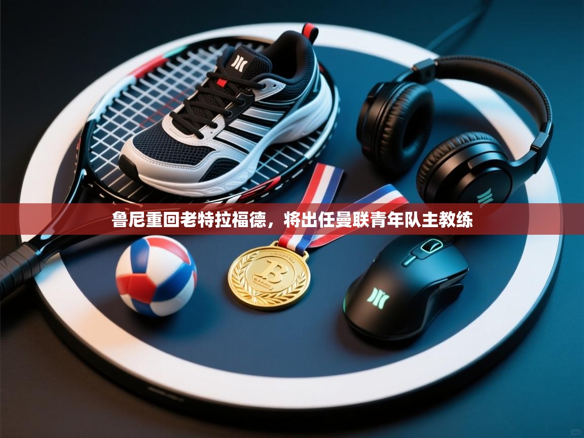 乐动体育官网登录-鲁尼重回老特拉福德，将出任曼联青年队主教练