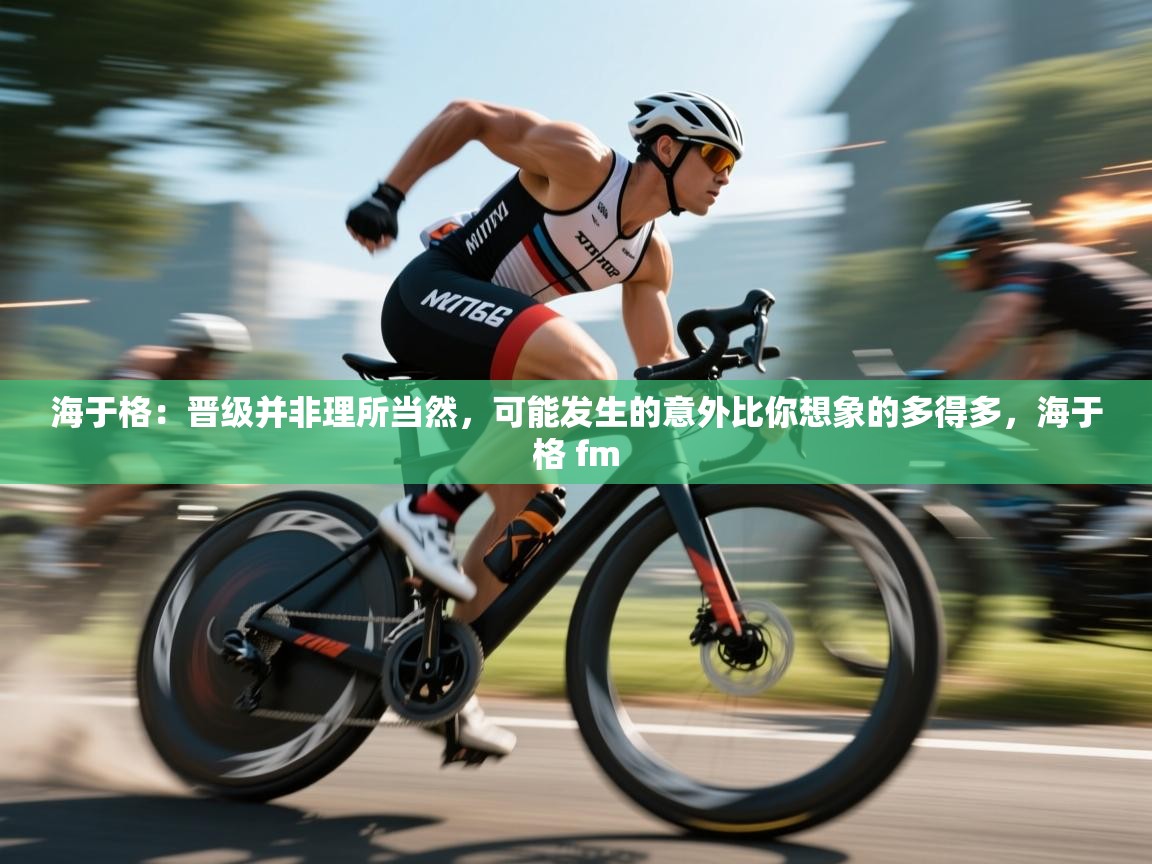 乐动体育app下载地址-海于格：晋级并非理所当然，可能发生的意外比你想象的多得多，海于格 fm