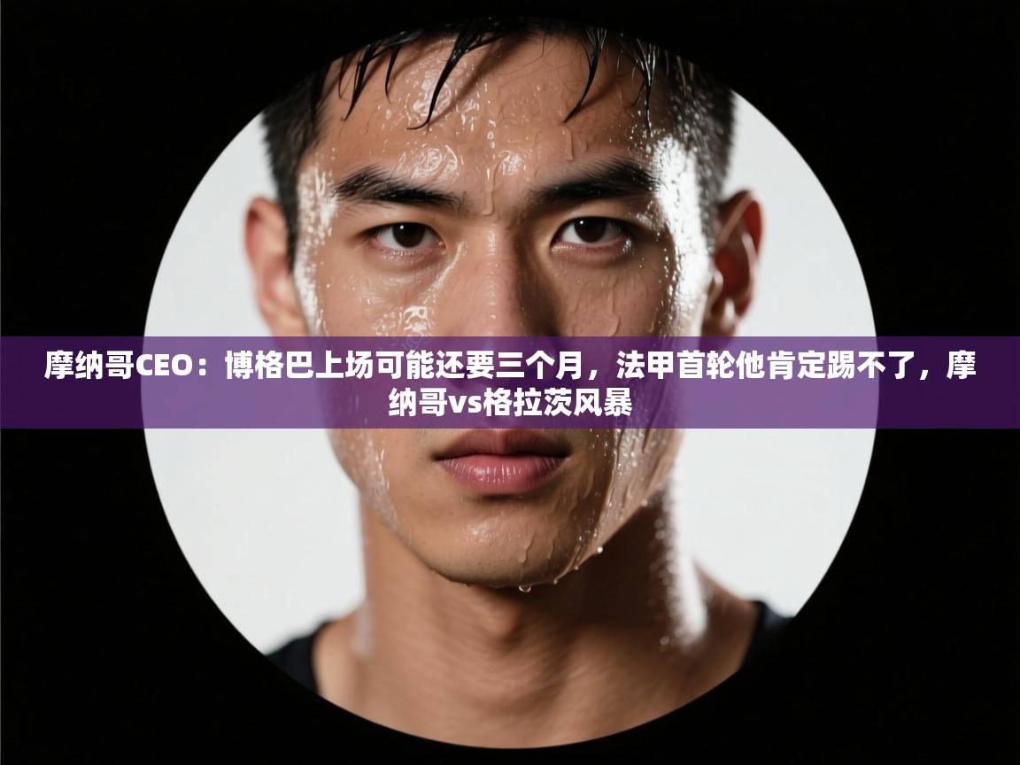 乐动体育app入口ld体育官方入口-摩纳哥CEO:博格巴上场可能还要三个月,法甲首轮他肯定踢不了,摩纳哥vs格拉茨风暴