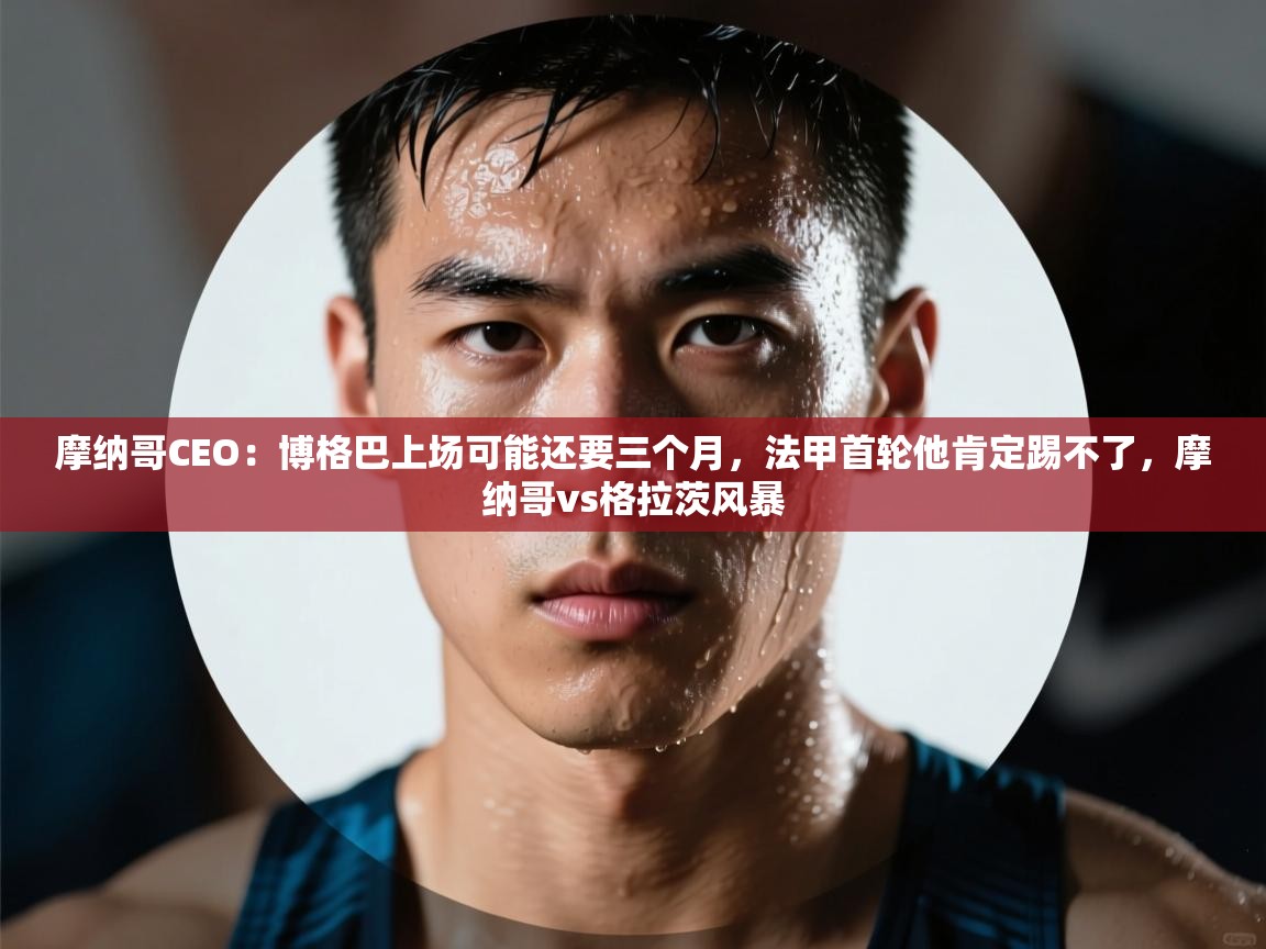 乐动体育app入口ld体育官方入口-摩纳哥CEO:博格巴上场可能还要三个月,法甲首轮他肯定踢不了,摩纳哥vs格拉茨风暴