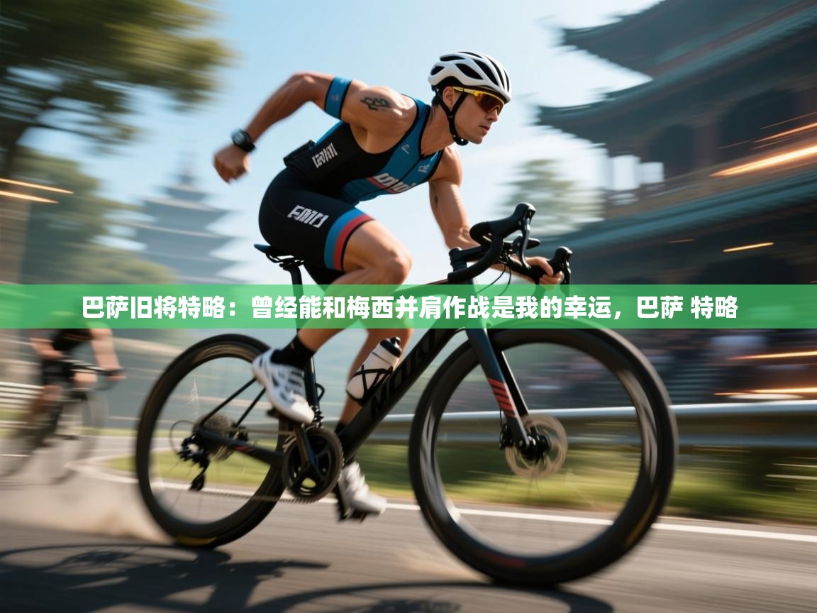 乐动体育直播-巴萨旧将特略:曾经能和梅西并肩作战是我的幸运,巴萨 特略