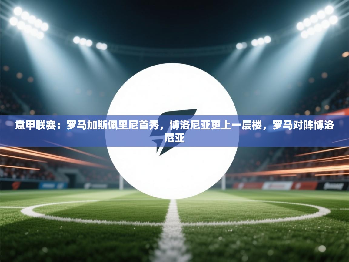 乐动体育平台-意甲联赛：罗马加斯佩里尼首秀，博洛尼亚更上一层楼，罗马对阵博洛尼亚  第3张