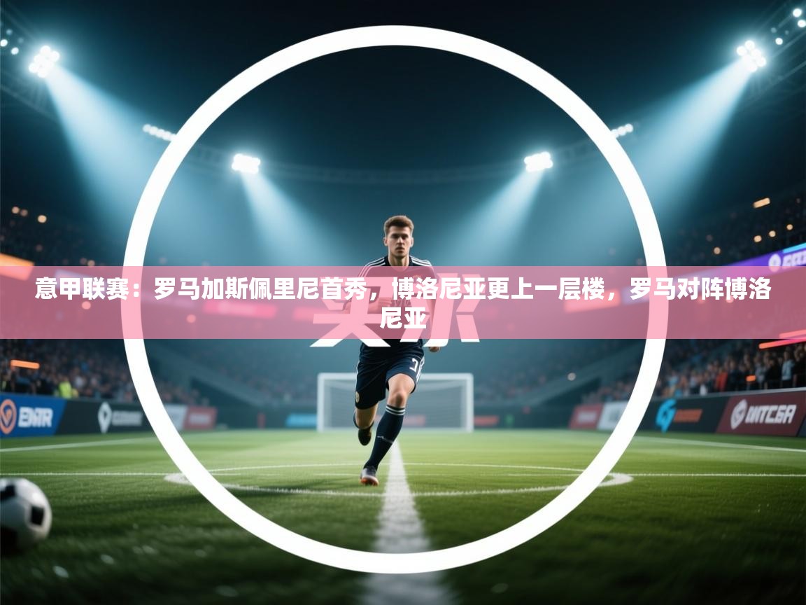 乐动体育平台-意甲联赛：罗马加斯佩里尼首秀，博洛尼亚更上一层楼，罗马对阵博洛尼亚  第4张