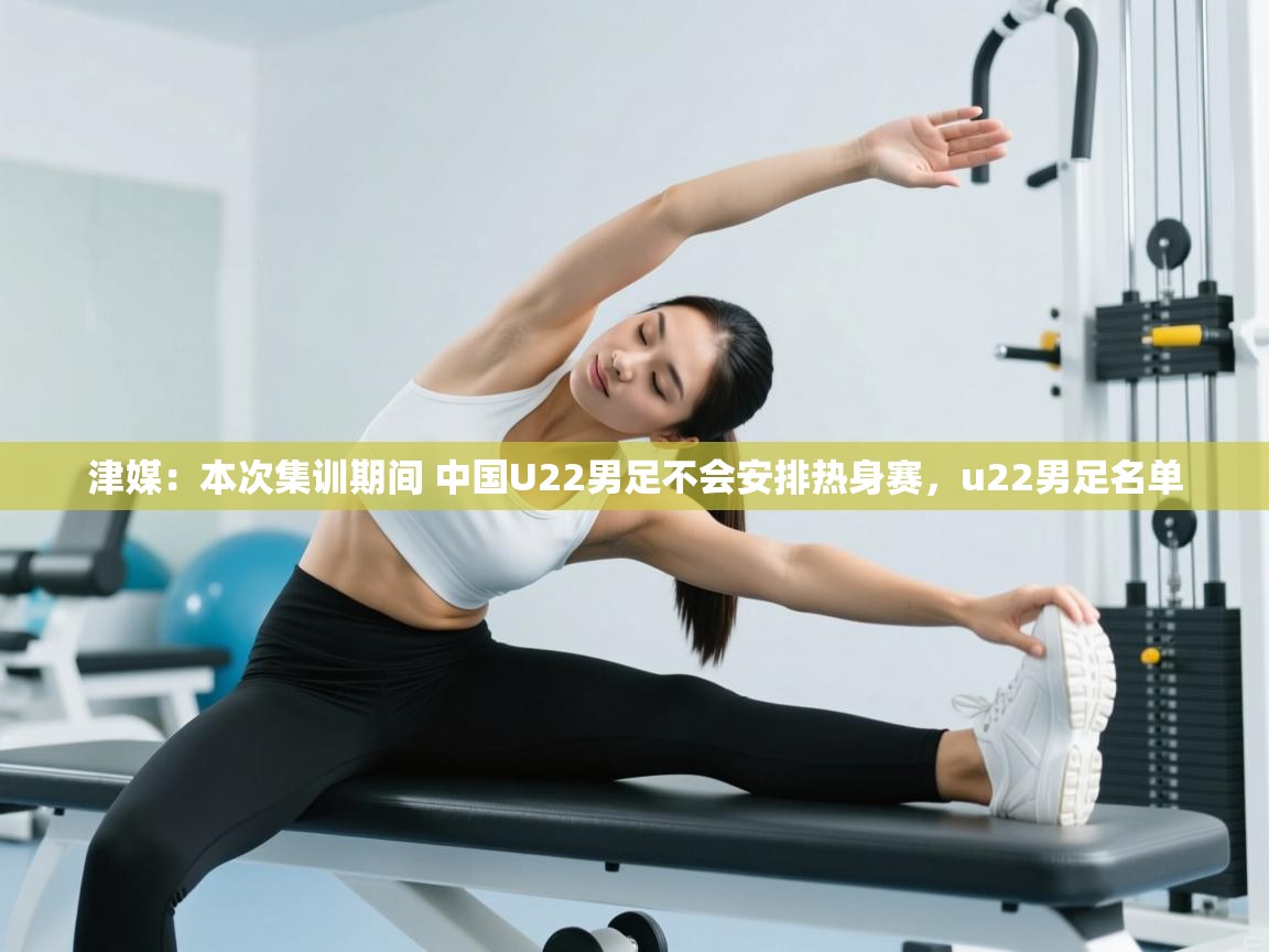乐动体育app评价-津媒:本次集训期间 中国U22男足不会安排热身赛,u22男足名单
