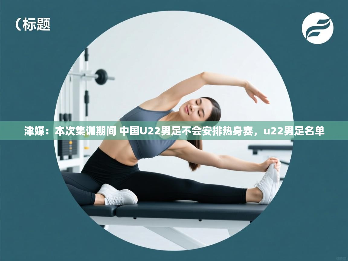 乐动体育app评价-津媒:本次集训期间 中国U22男足不会安排热身赛,u22男足名单