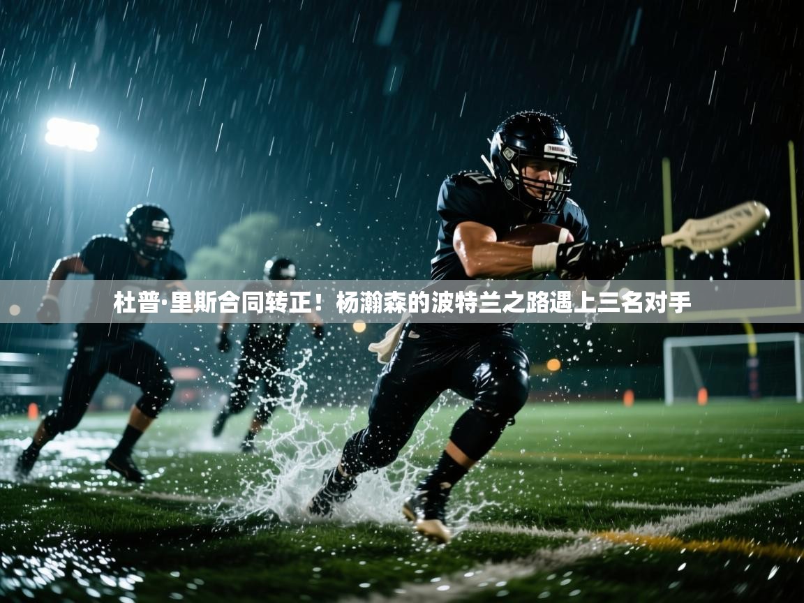 乐动体育赞助商-杜普·里斯合同转正！杨瀚森的波特兰之路遇上三名对手