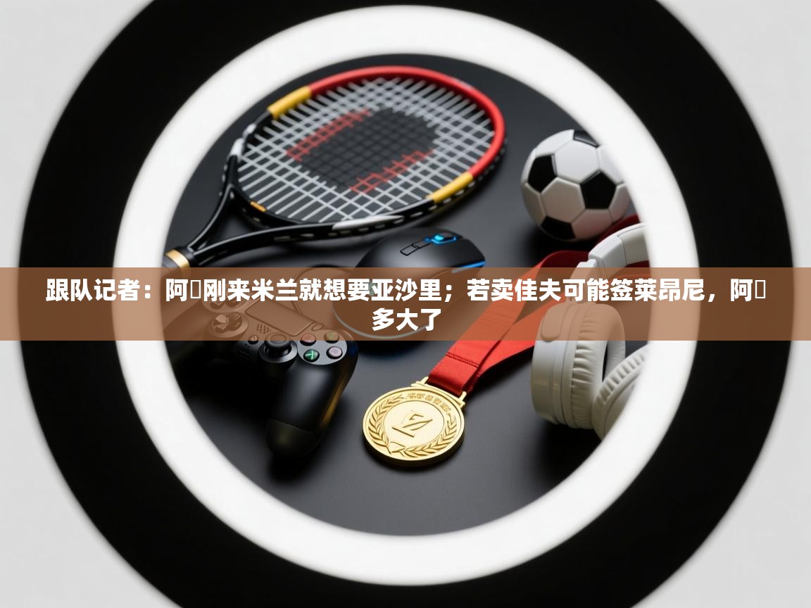 乐动体育注册-跟队记者：阿囧刚来米兰就想要亚沙里；若卖佳夫可能签莱昂尼，阿囧多大了  第1张