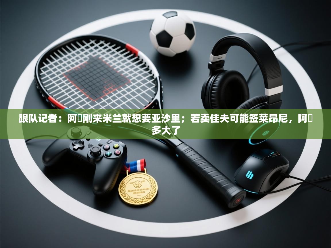 乐动体育注册-跟队记者：阿囧刚来米兰就想要亚沙里；若卖佳夫可能签莱昂尼，阿囧多大了  第2张