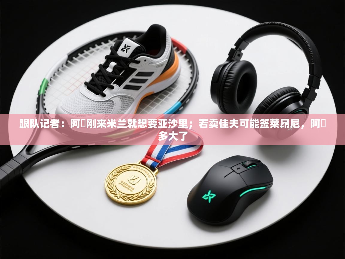 乐动体育注册-跟队记者：阿囧刚来米兰就想要亚沙里；若卖佳夫可能签莱昂尼，阿囧多大了  第3张