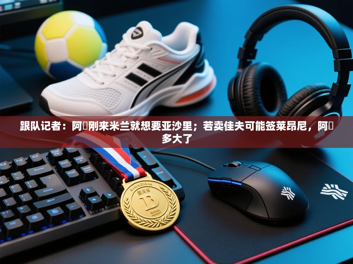 乐动体育注册-跟队记者：阿囧刚来米兰就想要亚沙里；若卖佳夫可能签莱昂尼，阿囧多大了  第4张