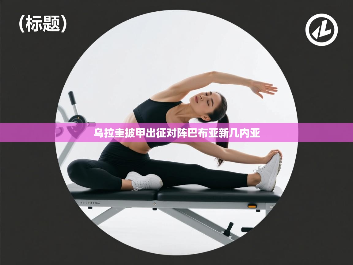 乐动体育app入口ld体育官方入口-乌拉圭披甲出征对阵巴布亚新几内亚  第3张