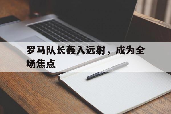 ld乐动官网-罗马队长轰入远射，成为全场焦点的简单介绍